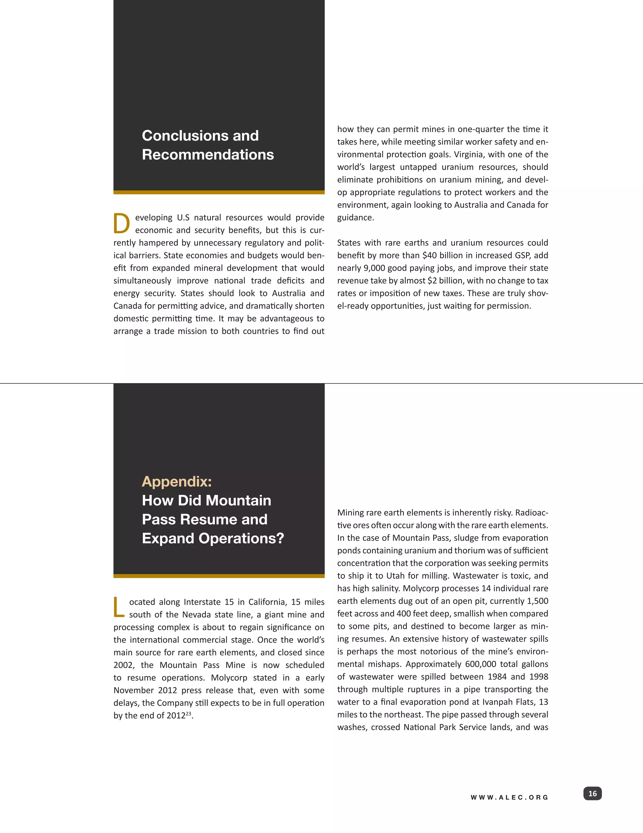 how they can permit mines in one-quarter the time it
       Conclusions and                                      takes here, while meeting similar worker safety and en-
       Recommendations                                      vironmental protection goals. Virginia, with one of the
                                                            world’s largest untapped uranium resources, should
                                                            eliminate prohibitions on uranium mining, and devel-
                                                            op appropriate regulations to protect workers and the
                                                            environment, again looking to Australia and Canada for

D      eveloping U.S natural resources would provide
       economic and security benefits, but this is cur-
rently hampered by unnecessary regulatory and polit-
                                                            guidance.

                                                            States with rare earths and uranium resources could
ical barriers. State economies and budgets would ben-       benefit by more than $40 billion in increased GSP, add
efit from expanded mineral development that would           nearly 9,000 good paying jobs, and improve their state
simultaneously improve national trade deficits and          revenue take by almost $2 billion, with no change to tax
energy security. States should look to Australia and        rates or imposition of new taxes. These are truly shov-
Canada for permitting advice, and dramatically shorten      el-ready opportunities, just waiting for permission.
domestic permitting time. It may be advantageous to
arrange a trade mission to both countries to find out




       Appendix:
       How Did Mountain
                                                            Mining rare earth elements is inherently risky. Radioac-
       Pass Resume and                                      tive ores often occur along with the rare earth elements.
       Expand Operations?                                   In the case of Mountain Pass, sludge from evaporation
                                                            ponds containing uranium and thorium was of sufficient
                                                            concentration that the corporation was seeking permits
                                                            to ship it to Utah for milling. Wastewater is toxic, and
                                                            has high salinity. Molycorp processes 14 individual rare

L   ocated along Interstate 15 in California, 15 miles
    south of the Nevada state line, a giant mine and
processing complex is about to regain significance on
                                                            earth elements dug out of an open pit, currently 1,500
                                                            feet across and 400 feet deep, smallish when compared
                                                            to some pits, and destined to become larger as min-
the international commercial stage. Once the world’s        ing resumes. An extensive history of wastewater spills
main source for rare earth elements, and closed since       is perhaps the most notorious of the mine’s environ-
2002, the Mountain Pass Mine is now scheduled               mental mishaps. Approximately 600,000 total gallons
to resume operations. Molycorp stated in a early            of wastewater were spilled between 1984 and 1998
November 2012 press release that, even with some            through multiple ruptures in a pipe transporting the
delays, the Company still expects to be in full operation   water to a final evaporation pond at Ivanpah Flats, 13
by the end of 201223.                                       miles to the northeast. The pipe passed through several
                                                            washes, crossed National Park Service lands, and was




                                                                                                WWW.ALEC.ORG
                                                                                                                        16
 