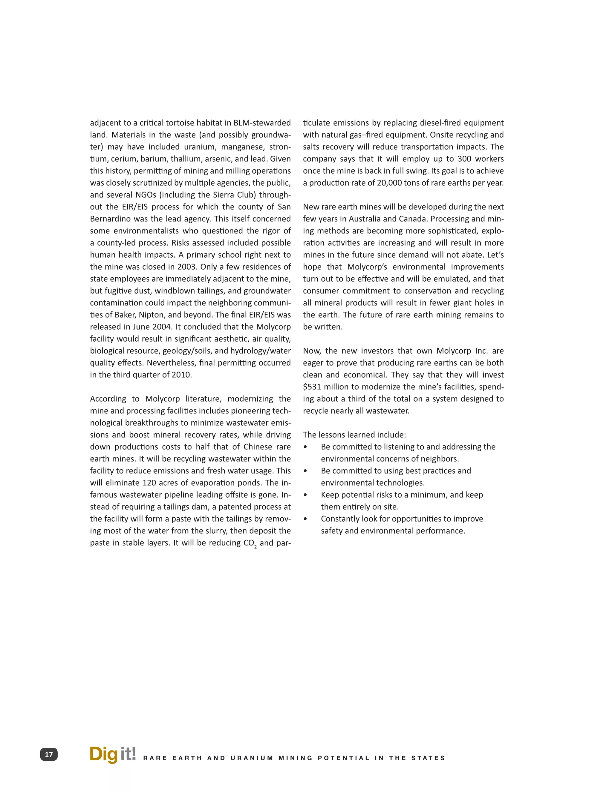 adjacent to a critical tortoise habitat in BLM-stewarded       ticulate emissions by replacing diesel-fired equipment
     land. Materials in the waste (and possibly groundwa-           with natural gas–fired equipment. Onsite recycling and
     ter) may have included uranium, manganese, stron-              salts recovery will reduce transportation impacts. The
     tium, cerium, barium, thallium, arsenic, and lead. Given       company says that it will employ up to 300 workers
     this history, permitting of mining and milling operations      once the mine is back in full swing. Its goal is to achieve
     was closely scrutinized by multiple agencies, the public,      a production rate of 20,000 tons of rare earths per year.
     and several NGOs (including the Sierra Club) through-
     out the EIR/EIS process for which the county of San            New rare earth mines will be developed during the next
     Bernardino was the lead agency. This itself concerned          few years in Australia and Canada. Processing and min-
     some environmentalists who questioned the rigor of             ing methods are becoming more sophisticated, explo-
     a county-led process. Risks assessed included possible         ration activities are increasing and will result in more
     human health impacts. A primary school right next to           mines in the future since demand will not abate. Let’s
     the mine was closed in 2003. Only a few residences of          hope that Molycorp’s environmental improvements
     state employees are immediately adjacent to the mine,          turn out to be effective and will be emulated, and that
     but fugitive dust, windblown tailings, and groundwater         consumer commitment to conservation and recycling
     contamination could impact the neighboring communi-            all mineral products will result in fewer giant holes in
     ties of Baker, Nipton, and beyond. The final EIR/EIS was       the earth. The future of rare earth mining remains to
     released in June 2004. It concluded that the Molycorp          be written.
     facility would result in significant aesthetic, air quality,
     biological resource, geology/soils, and hydrology/water        Now, the new investors that own Molycorp Inc. are
     quality effects. Nevertheless, final permitting occurred       eager to prove that producing rare earths can be both
     in the third quarter of 2010.                                  clean and economical. They say that they will invest
                                                                    $531 million to modernize the mine’s facilities, spend-
     According to Molycorp literature, modernizing the              ing about a third of the total on a system designed to
     mine and processing facilities includes pioneering tech-       recycle nearly all wastewater.
     nological breakthroughs to minimize wastewater emis-
     sions and boost mineral recovery rates, while driving          The lessons learned include:
     down productions costs to half that of Chinese rare            •	 Be committed to listening to and addressing the
     earth mines. It will be recycling wastewater within the             environmental concerns of neighbors.
     facility to reduce emissions and fresh water usage. This       •	 Be committed to using best practices and
     will eliminate 120 acres of evaporation ponds. The in-              environmental technologies.
     famous wastewater pipeline leading offsite is gone. In-        •	 Keep potential risks to a minimum, and keep
     stead of requiring a tailings dam, a patented process at            them entirely on site.
     the facility will form a paste with the tailings by remov-     •	 Constantly look for opportunities to improve
     ing most of the water from the slurry, then deposit the             safety and environmental performance.
     paste in stable layers. It will be reducing CO2 and par-




17   Dig it!        R A R E E A RT H A N D U R A N I U M M I N I N G P O T E N T I A L I N T H E S TAT E S
 