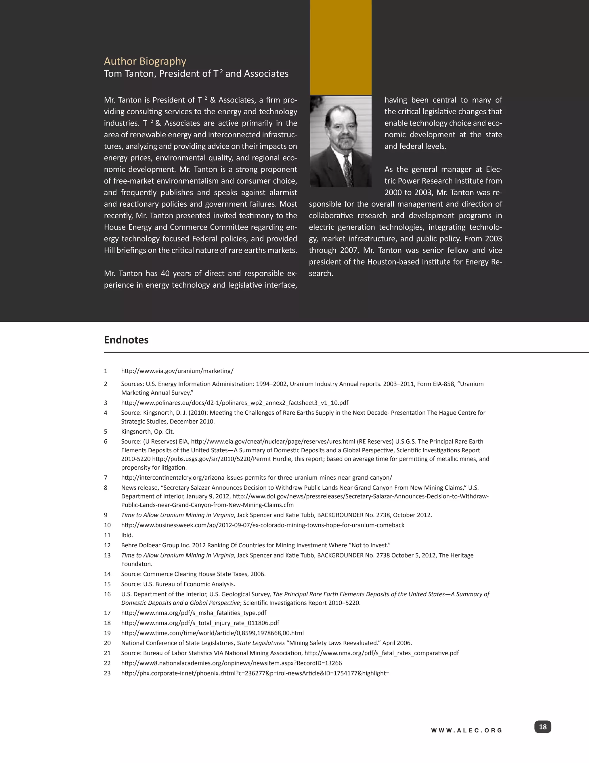 Author Biography
Tom Tanton, President of T 2 and Associates

Mr. Tanton is President of T 2  Associates, a firm pro-                                             having been central to many of
viding consulting services to the energy and technology                                              the critical legislative changes that
industries. T 2  Associates are active primarily in the                                             enable technology choice and eco-
area of renewable energy and interconnected infrastruc-                                              nomic development at the state
tures, analyzing and providing advice on their impacts on                                            and federal levels.
energy prices, environmental quality, and regional eco-
nomic development. Mr. Tanton is a strong proponent                                             As the general manager at Elec-
of free-market environmentalism and consumer choice,                                            tric Power Research Institute from
and frequently publishes and speaks against alarmist                                            2000 to 2003, Mr. Tanton was re-
and reactionary policies and government failures. Most                    sponsible for the overall management and direction of
recently, Mr. Tanton presented invited testimony to the                   collaborative research and development programs in
House Energy and Commerce Committee regarding en-                         electric generation technologies, integrating technolo-
ergy technology focused Federal policies, and provided                    gy, market infrastructure, and public policy. From 2003
Hill briefings on the critical nature of rare earths markets.             through 2007, Mr. Tanton was senior fellow and vice
                                                                          president of the Houston-based Institute for Energy Re-
Mr. Tanton has 40 years of direct and responsible ex-                     search.
perience in energy technology and legislative interface,




Endnotes

1	    http://www.eia.gov/uranium/marketing/
2	    Sources: U.S. Energy Information Administration: 1994–2002, Uranium Industry Annual reports. 2003–2011, Form EIA-858, “Uranium
      Marketing Annual Survey.”
3	    http://www.polinares.eu/docs/d2-1/polinares_wp2_annex2_factsheet3_v1_10.pdf
4	    Source: Kingsnorth, D. J. (2010): Meeting the Challenges of Rare Earths Supply in the Next Decade- Presentation The Hague Centre for
      Strategic Studies, December 2010.
5	    Kingsnorth, Op. Cit.
6	    Source: (U Reserves) EIA, http://www.eia.gov/cneaf/nuclear/page/reserves/ures.html (RE Reserves) U.S.G.S. The Principal Rare Earth
      Elements Deposits of the United States—A Summary of Domestic Deposits and a Global Perspective, Scientific Investigations Report
      2010-5220 http://pubs.usgs.gov/sir/2010/5220/Permit Hurdle, this report; based on average time for permitting of metallic mines, and
      propensity for litigation.
7	    http://intercontinentalcry.org/arizona-issues-permits-for-three-uranium-mines-near-grand-canyon/
8	    News release, “Secretary Salazar Announces Decision to Withdraw Public Lands Near Grand Canyon From New Mining Claims,” U.S.
      Department of Interior, January 9, 2012, http://www.doi.gov/news/pressreleases/Secretary-Salazar-Announces-Decision-to-Withdraw-
      Public-Lands-near-Grand-Canyon-from-New-Mining-Claims.cfm
9	    Time to Allow Uranium Mining in Virginia, Jack Spencer and Katie Tubb, BACKGROUNDER No. 2738, October 2012.
10	   http://www.businessweek.com/ap/2012-09-07/ex-colorado-mining-towns-hope-for-uranium-comeback
11	   Ibid.
12	   Behre Dolbear Group Inc. 2012 Ranking Of Countries for Mining Investment Where “Not to Invest.”
13	   Time to Allow Uranium Mining in Virginia, Jack Spencer and Katie Tubb, BACKGROUNDER No. 2738 October 5, 2012, The Heritage
      Foundaton.
14	   Source: Commerce Clearing House State Taxes, 2006.
15	   Source: U.S. Bureau of Economic Analysis.							
16	   U.S. Department of the Interior, U.S. Geological Survey, The Principal Rare Earth Elements Deposits of the United States—A Summary of 	
      Domestic Deposits and a Global Perspective; Scientific Investigations Report 2010–5220.
17	   http://www.nma.org/pdf/s_msha_fatalities_type.pdf
18	   http://www.nma.org/pdf/s_total_injury_rate_011806.pdf
19	   http://www.time.com/time/world/article/0,8599,1978668,00.html
20	   National Conference of State Legislatures, State Legislatures “Mining Safety Laws Reevaluated.” April 2006.
21	   Source: Bureau of Labor Statistics VIA National Mining Association, http://www.nma.org/pdf/s_fatal_rates_comparative.pdf
22	   http://www8.nationalacademies.org/onpinews/newsitem.aspx?RecordID=13266
23	   http://phx.corporate-ir.net/phoenix.zhtml?c=236277p=irol-newsArticleID=1754177highlight=




                                                                                                                      WWW.ALEC.ORG
                                                                                                                                                18
 