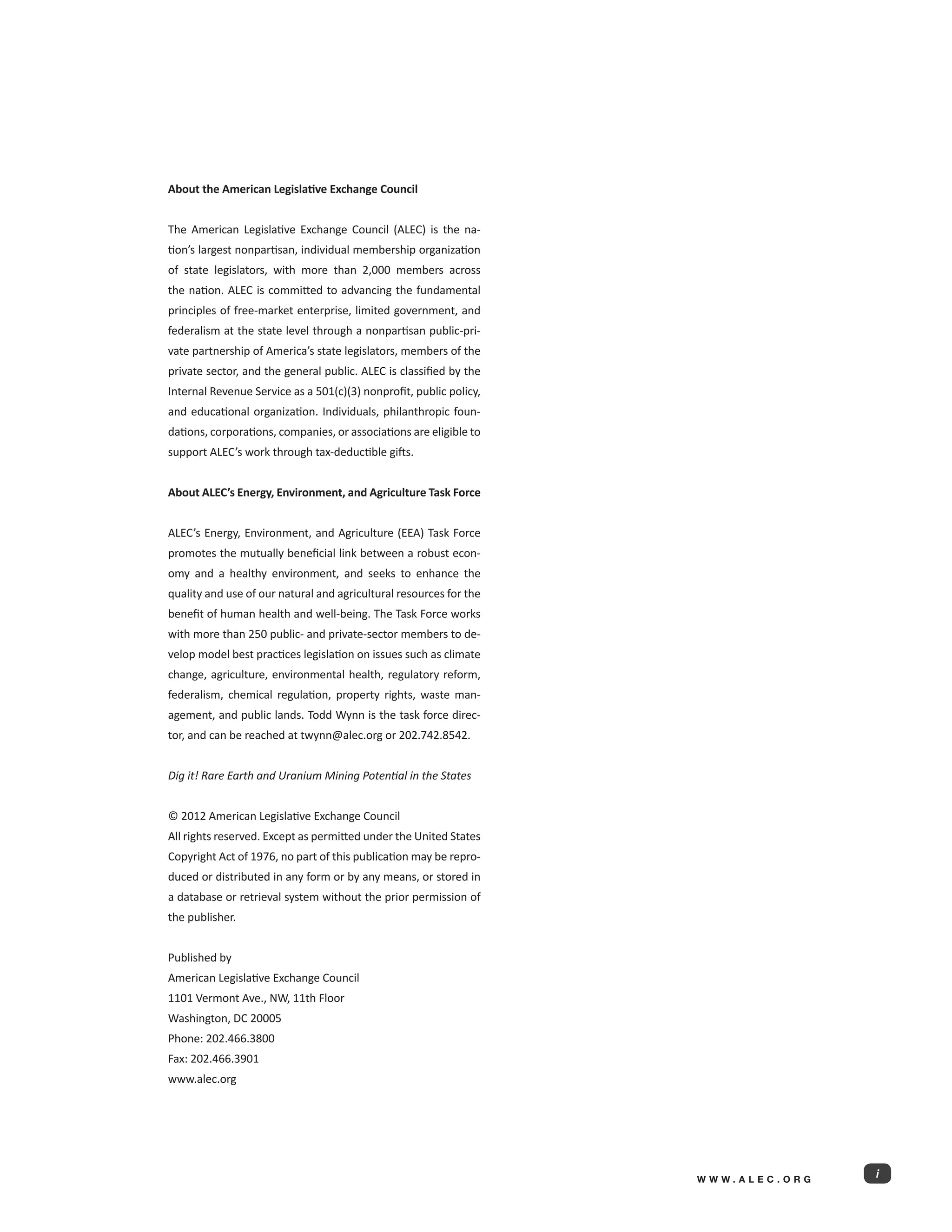 About the American Legislative Exchange Council


The American Legislative Exchange Council (ALEC) is the na-
tion’s largest nonpartisan, individual membership organization
of state legislators, with more than 2,000 members across
the nation. ALEC is committed to advancing the fundamental
principles of free-market enterprise, limited government, and
federalism at the state level through a nonpartisan public-pri-
vate partnership of America’s state legislators, members of the
private sector, and the general public. ALEC is classified by the
Internal Revenue Service as a 501(c)(3) nonprofit, public policy,
and educational organization. Individuals, philanthropic foun-
dations, corporations, companies, or associations are eligible to
support ALEC’s work through tax-deductible gifts.


About ALEC’s Energy, Environment, and Agriculture Task Force


ALEC’s Energy, Environment, and Agriculture (EEA) Task Force
promotes the mutually beneficial link between a robust econ-
omy and a healthy environment, and seeks to enhance the
quality and use of our natural and agricultural resources for the
benefit of human health and well-being. The Task Force works
with more than 250 public- and private-sector members to de-
velop model best practices legislation on issues such as climate
change, agriculture, environmental health, regulatory reform,
federalism, chemical regulation, property rights, waste man-
agement, and public lands. Todd Wynn is the task force direc-
tor, and can be reached at twynn@alec.org or 202.742.8542.


Dig it! Rare Earth and Uranium Mining Potential in the States


© 2012 American Legislative Exchange Council
All rights reserved. Except as permitted under the United States
Copyright Act of 1976, no part of this publication may be repro-
duced or distributed in any form or by any means, or stored in
a database or retrieval system without the prior permission of
the publisher.


Published by
American Legislative Exchange Council
1101 Vermont Ave., NW, 11th Floor
Washington, DC 20005
Phone: 202.466.3800
Fax: 202.466.3901
www.alec.org




                                                                    WWW.ALEC.ORG
                                                                                   i
 