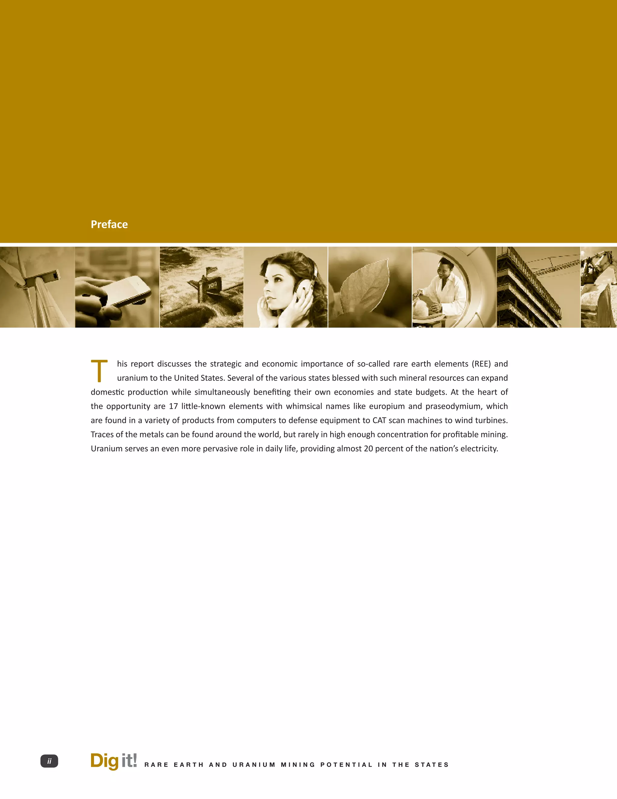 Preface




     T      his report discusses the strategic and economic importance of so-called rare earth elements (REE) and
            uranium to the United States. Several of the various states blessed with such mineral resources can expand
     domestic production while simultaneously benefiting their own economies and state budgets. At the heart of
     the opportunity are 17 little-known elements with whimsical names like europium and praseodymium, which
     are found in a variety of products from computers to defense equipment to CAT scan machines to wind turbines.
     Traces of the metals can be found around the world, but rarely in high enough concentration for profitable mining.
     Uranium serves an even more pervasive role in daily life, providing almost 20 percent of the nation’s electricity.




ii   Dig it!        R A R E E A RT H A N D U R A N I U M M I N I N G P O T E N T I A L I N T H E S TAT E S
 