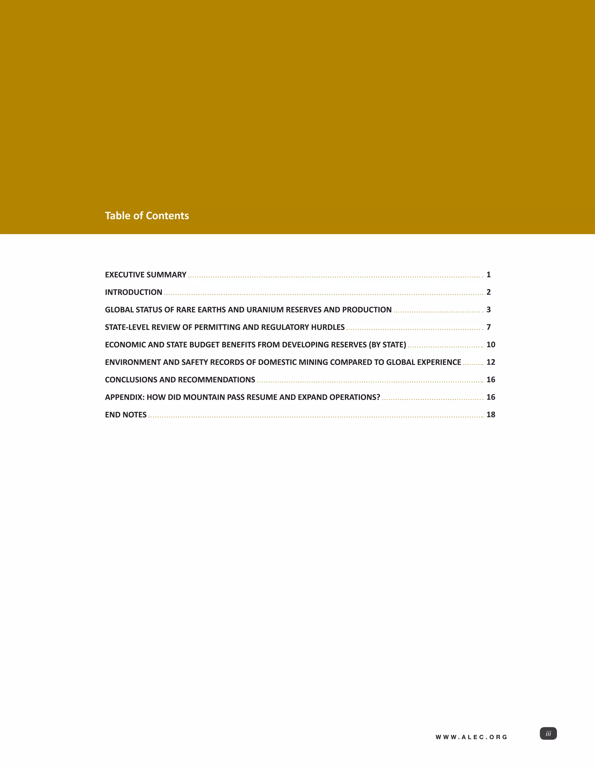 Table of Contents



EXECUTIVE SUMMARY                                                                 1

INTRODUCTION                                                                      2

GLOBAL STATUS OF RARE EARTHS AND URANIUM RESERVES AND PRODUCTION                  3

STATE-LEVEL REVIEW OF PERMITTING AND REGULATORY HURDLES                           7

ECONOMIC AND STATE BUDGET BENEFITS FROM DEVELOPING RESERVES (BY STATE)            10

ENVIRONMENT AND SAFETY RECORDS OF DOMESTIC MINING COMPARED TO GLOBAL EXPERIENCE   12

CONCLUSIONS AND RECOMMENDATIONS                                                   16

APPENDIX: HOW DID MOUNTAIN PASS RESUME AND EXPAND OPERATIONS?                     16

END NOTES                                                                         18




                                                                         WWW.ALEC.ORG
                                                                                        iii
 