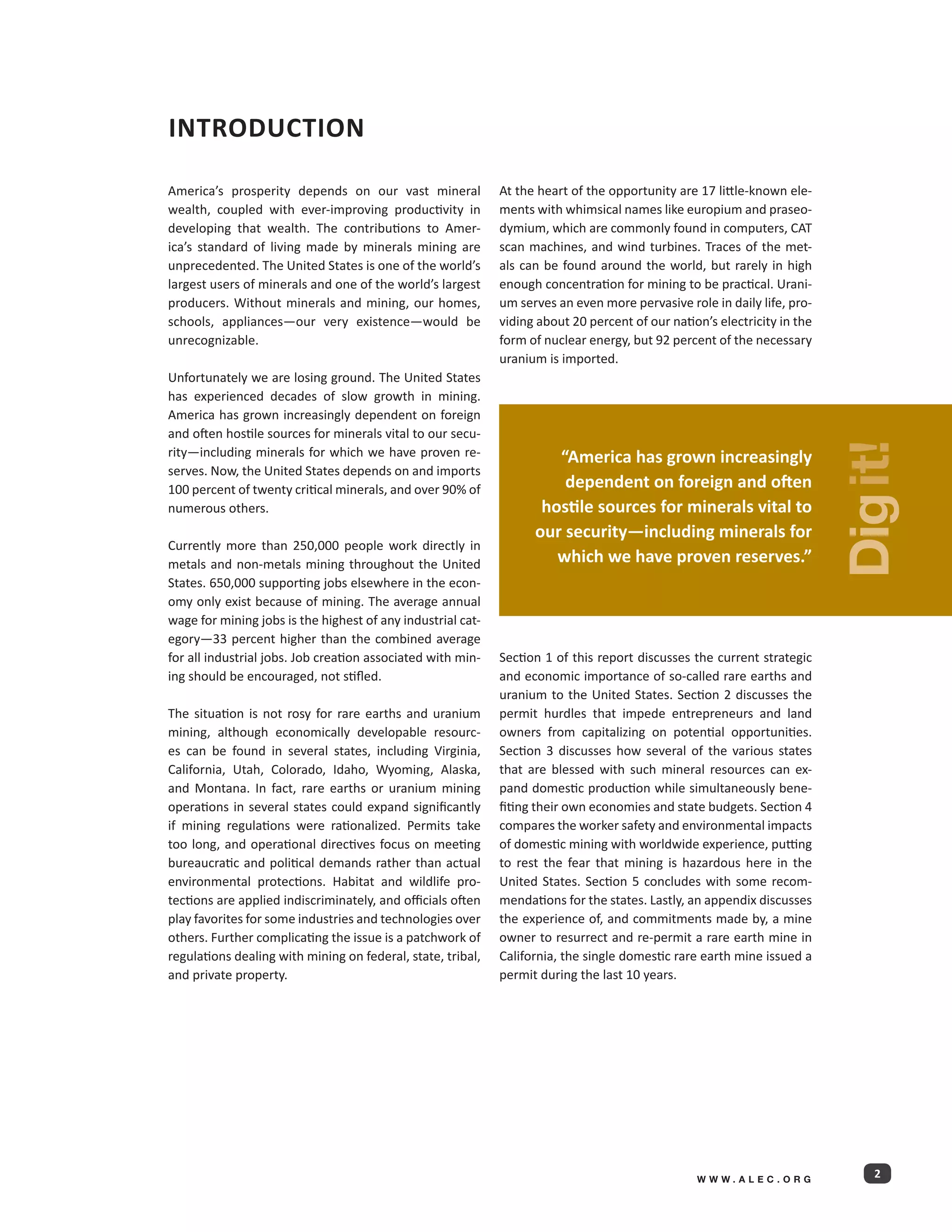 Introduction

America’s prosperity depends on our vast mineral             At the heart of the opportunity are 17 little-known ele-
wealth, coupled with ever-improving productivity in          ments with whimsical names like europium and praseo-
developing that wealth. The contributions to Amer-           dymium, which are commonly found in computers, CAT
ica’s standard of living made by minerals mining are         scan machines, and wind turbines. Traces of the met-
unprecedented. The United States is one of the world’s       als can be found around the world, but rarely in high
largest users of minerals and one of the world’s largest     enough concentration for mining to be practical. Urani-
producers. Without minerals and mining, our homes,           um serves an even more pervasive role in daily life, pro-
schools, appliances—our very existence—would be              viding about 20 percent of our nation’s electricity in the
unrecognizable.                                              form of nuclear energy, but 92 percent of the necessary
                                                             uranium is imported.
Unfortunately we are losing ground. The United States
has experienced decades of slow growth in mining.
America has grown increasingly dependent on foreign
and often hostile sources for minerals vital to our secu-




                                                                                                                          Dig it!
rity—including minerals for which we have proven re-                  “America has grown increasingly
serves. Now, the United States depends on and imports
100 percent of twenty critical minerals, and over 90% of               dependent on foreign and often
numerous others.                                                    hostile sources for minerals vital to
                                                                   our security—including minerals for
Currently more than 250,000 people work directly in
metals and non-metals mining throughout the United                    which we have proven reserves.”
States. 650,000 supporting jobs elsewhere in the econ-
omy only exist because of mining. The average annual
wage for mining jobs is the highest of any industrial cat-
egory—33 percent higher than the combined average
for all industrial jobs. Job creation associated with min-   Section 1 of this report discusses the current strategic
ing should be encouraged, not stifled.                       and economic importance of so-called rare earths and
                                                             uranium to the United States. Section 2 discusses the
The situation is not rosy for rare earths and uranium        permit hurdles that impede entrepreneurs and land
mining, although economically developable resourc-           owners from capitalizing on potential opportunities.
es can be found in several states, including Virginia,       Section 3 discusses how several of the various states
California, Utah, Colorado, Idaho, Wyoming, Alaska,          that are blessed with such mineral resources can ex-
and Montana. In fact, rare earths or uranium mining          pand domestic production while simultaneously bene-
operations in several states could expand significantly      fiting their own economies and state budgets. Section 4
if mining regulations were rationalized. Permits take        compares the worker safety and environmental impacts
too long, and operational directives focus on meeting        of domestic mining with worldwide experience, putting
bureaucratic and political demands rather than actual        to rest the fear that mining is hazardous here in the
environmental protections. Habitat and wildlife pro-         United States. Section 5 concludes with some recom-
tections are applied indiscriminately, and officials often   mendations for the states. Lastly, an appendix discusses
play favorites for some industries and technologies over     the experience of, and commitments made by, a mine
others. Further complicating the issue is a patchwork of     owner to resurrect and re-permit a rare earth mine in
regulations dealing with mining on federal, state, tribal,   California, the single domestic rare earth mine issued a
and private property.                                        permit during the last 10 years.




                                                                                                 WWW.ALEC.ORG
                                                                                                                             2
 