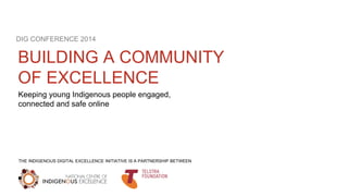 DIG CONFERENCE 2014 
BUILDING A COMMUNITY 
OF EXCELLENCE 
Keeping young Indigenous people engaged, 
connected and safe online 
THE INDIGENOUS DIGITAL EXCELLENCE INITIATIVE IS A PARTNERSHIP BETWEEN 
 