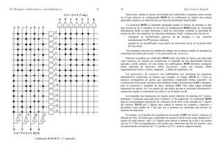 IV. Bloques codificadores y distribuidores 21
a b c ed f g
ABCD
D C B A
D D C C B B A A
0
1
2
3
4
5
6
7
8
9
10
11
12
13
14
15
E N T R A D A S [BCD]
S A L I D A S [7 seg.]
Codificador ROM BCD → 7 segmentos
22 Electrónica Digital
Ahora bien, cuando el número de entradas del codificador es pequeño (como sucede
en el caso anterior) la configuración ROM de un codificador no supone una ventaja
apreciable respecto a la obtención de sus funciones booleanas simplificadas.
La estructura ROM es realmente apropiada cuando el número de entradas es alto
(por encima de las 6 entradas); en tal caso, la configuración ROM puede ser construida
directamente desde la tabla funcional o tabla de conversión, evitando la necesidad de
extraer de ella y de simplificar las funciones booleanas. Dicha construcción consiste en:
- configurar un decodificador genérico de m entradas, o sea, construir
reticularmente los 2m términos mínimos,
- seguido de un encodificador, cuya matriz de conexiones ha de ser la propia tabla
de conversión.
Dos ejemplos concretos de cambios de código con un número amplio de entradas los
constituyen las tablas funcionales y los generadores de caracteres.
Podemos considerar un codificador ROM como una tabla de valores que para cada
valor numérico de entrada nos proporciona el resultado de una determinada función
aplicada a dicho número; de esta forma los codificadores ROM permiten configurar
tablas reducidas de funciones, tablas funcionales, como, por ejemplo, tablas
trigonométricas (senos, cosenos, tangentes,...), tablas de logaritmos, etc.
Los generadores de caracteres son codificadores que convierten los caracteres
alfanuméricos codificados en binario (por ejemplo, en código ASCII de 7 bits) en
matrices rectangulares de puntos que representan visualmente dichos caracteres. La
visualización final puede realizarse bien mediante diodos luminiscentes LED o lámparas,
bien en monitores o pantallas de rayos catódicos CRT, bien sobre papel mediante
impresoras de puntos, etc. Los puntos de una matriz n x m se activarán (iluminación o
impresión) cuando se encuentren con valor 1 y no lo harán si es 0.
Las pequeñas mini-impresoras por puntos suelen imprimir en columnas de 7 puntos,
utilizando 5 columnas para cada letra o número y 2 de separación. El codificador ROM
para la correspondiente generación de caracteres ha de tener como entradas los 7 dígitos
del carácter ASCII más 3 dígitos para indicar el número de columna a imprimir y
presentará como salidas los 7 bits que van a controlar los solenoides que activan los
bastones de impresión.
En cambio, en el barrido de la pantalla de un monitor (CRT) las letras y números se
dibujan por filas, de forma que el generador de caracteres ha de tener como entradas los 7
dígitos de cada carácter más 3 ó 4 dígitos para indicar el número de la fila y las salidas
son los 5 ó 7 bits correspondientes a los puntos que conforman una fila del carácter, caso
de representarlos en matrices de 7 x 5 puntos o de 9 x 7 puntos, respectivamente.
 