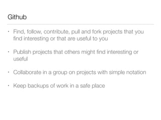 Github 
• Find, follow, contribute, pull and fork projects that you 
find interesting or that are useful to you 
• Publish projects that others might find interesting or 
useful 
• Collaborate in a group on projects with simple notation 
• Keep backups of work in a safe place 
 