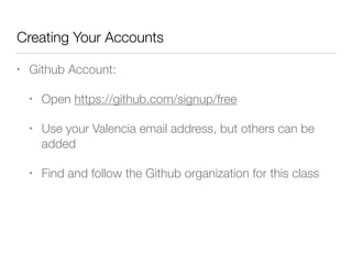 Creating Your Accounts 
• Github Account: 
• Open https://github.com/signup/free 
• Use your Valencia email address, but others can be 
added 
• Find and follow the Github organization for this class 
 