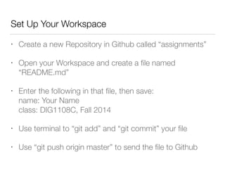 Set Up Your Workspace 
• Create a new Repository in Github called “assignments” 
• Open your Workspace and create a file named 
“README.md” 
• Enter the following in that file, then save: 
name: Your Name 
class: DIG1108C, Fall 2014 
• Use terminal to “git add” and “git commit” your file 
• Use “git push origin master” to send the file to Github 
 