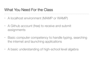 What You Need For the Class 
• A localhost environment (MAMP or WAMP) 
• A Github account (free) to receive and submit 
assignments 
• Basic computer competency to handle typing, searching 
the internet and launching applications 
• A basic understanding of high-school level algebra 
 