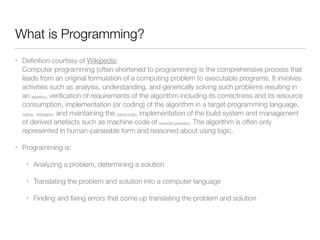 What is Programming? 
• Definition courtesy of Wikipedia: 
Computer programming (often shortened to programming) is the comprehensive process that 
leads from an original formulation of a computing problem to executable programs. It involves 
activities such as analysis, understanding, and generically solving such problems resulting in 
an algorithm, verification of requirements of the algorithm including its correctness and its resource 
consumption, implementation (or coding) of the algorithm in a target programming language, 
testing, debugging, and maintaining the source code, implementation of the build system and management 
of derived artefacts such as machine code of computer programs. The algorithm is often only 
represented in human-parseable form and reasoned about using logic. 
• Programming is: 
• Analyzing a problem, determining a solution 
• Translating the problem and solution into a computer language 
• Finding and fixing errors that come up translating the problem and solution 
 