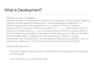 What is Development? 
• Definition courtesy of Wikipedia: 
Software development (also known as application development, software design, designing 
software, software application development, enterprise application development, or 
platform development) is the development of a software product. The term "software 
development" may be used to refer to the activity of computer programming, which is the process of 
writing and maintaining the source code, but in a broader sense of the term it includes all that is 
involved between the conception of the desired software through to the final manifestation 
of the software, ideally in a planned and structured process. Therefore, software 
development may include research, new development, prototyping, modification, reuse, re-engineering, 
maintenance, or any other activities that result in software products. 
• Software Development is: 
• Computer programming plus all other activities that go into producing a fully functional 
software system 
• This is not what we are doing in this class 
 