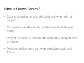 What is Source Control? 
• Data is recorded on who did what and when with a 
project 
• Comments are also set to notate changes that were 
made 
• Project files can be compared, restored or merged from 
any point 
• Multiple collaborators can work simultaneously and 
tracks 
 