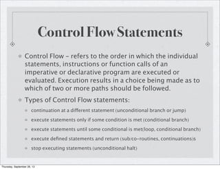 Control Flow Statements
Control Flow - refers to the order in which the individual
statements, instructions or function calls of an
imperative or declarative program are executed or
evaluated. Execution results in a choice being made as to
which of two or more paths should be followed.
Types of Control Flow statements:
continuation at a different statement (unconditional branch or jump)
execute statements only if some condition is met (conditional branch)
execute statements until some conditional is met(loop, conditional branch)
execute deﬁned statements and return (sub/co-routines, continuations)s
stop executing statements (unconditional halt)
Thursday, September 26, 13
 