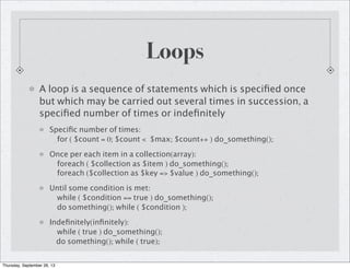 Loops
A loop is a sequence of statements which is speciﬁed once
but which may be carried out several times in succession, a
speciﬁed number of times or indeﬁnitely
Speciﬁc number of times:
for ( $count = 0; $count < $max; $count++ ) do_something();
Once per each item in a collection(array):
foreach ( $collection as $item ) do_something();
foreach ($collection as $key => $value ) do_something();
Until some condition is met:
while ( $condition == true ) do_something();
do something(); while ( $condition );
Indeﬁnitely(inﬁnitely):
while ( true ) do_something();
do something(); while ( true);
Thursday, September 26, 13
 