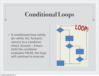 Conditional Loops
A conditional loop (while,
do-while, for, foreach)
returns to a condition
check ($count < $max).
Until the condition
evaluates FALSE, the loop
will continue to execute
Thursday, September 26, 13
 
