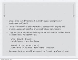 Create a ﬁle called "homework-5.2.md" in your "assignments"
workspace on Cloud 9
Find a section in your projects that has some decent looping and
branching code: at least ﬁve branches that you can diagram.
Copy and paste your example into your ﬁle and attempt to identify the
loop conditions with comments:
while ( $count < $max ) {
// while $count is less than $max
foreach ( $collection as $item ) {
// until there are no more $items in the $collection
Save your ﬁle, then git add, git commit -m "explain why" and git push
Thursday, September 26, 13
 