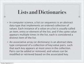 Lists and Dictionaries
In computer science, a list (or sequence) is an abstract
data type that implements an ordered collection of
values. Each instance of a value on a list is usually called
an item, entry or element of the list, and if the same value
appears multiple times in the list, each is considered a
distinct item of the list.
An associative array (or dictionary) is an abstract data
type composed of a collection of key/value pairs, such
that each key appears at most once in the collection.
Pairs can be added or removed, and values can be
modiﬁed or retrieved based on the associated key.
Thursday, September 26, 13
 