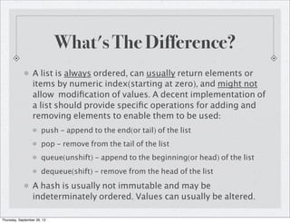 What's The Difference?
A list is always ordered, can usually return elements or
items by numeric index(starting at zero), and might not
allow modiﬁcation of values. A decent implementation of
a list should provide speciﬁc operations for adding and
removing elements to enable them to be used:
push - append to the end(or tail) of the list
pop - remove from the tail of the list
queue(unshift) - append to the beginning(or head) of the list
dequeue(shift) - remove from the head of the list
A hash is usually not immutable and may be
indeterminately ordered. Values can usually be altered.
Thursday, September 26, 13
 