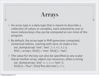 Arrays
An array type is a data type that is meant to describe a
collection of values or variables, each selected by one or
more indices(keys) tha can be computed at run-time of the
program.
By default, the array type in PHP generates computed,
numerical indices, starting with zero, to make a list:
var_dump(array( 'one', 'two', 3, 4, 4.1, 4.2 ));
$list = array(); $list[] = 'one'; $list[] = 'two';
The value for the key can also be speciﬁed as any scalar
literal (neither array, object nor resource), often a string
var_dump(array( 'one' => 1, 2 => 'two' )):
$list[4] = 'four'; $list['ﬁve dot one'] = 5.1;
Thursday, September 26, 13
 