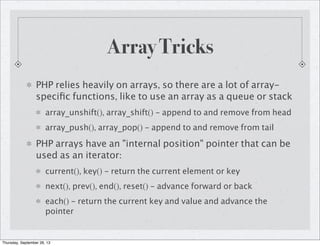 Array Tricks
PHP relies heavily on arrays, so there are a lot of array-
speciﬁc functions, like to use an array as a queue or stack
array_unshift(), array_shift() - append to and remove from head
array_push(), array_pop() - append to and remove from tail
PHP arrays have an "internal position" pointer that can be
used as an iterator:
current(), key() - return the current element or key
next(), prev(), end(), reset() - advance forward or back
each() - return the current key and value and advance the
pointer
Thursday, September 26, 13
 