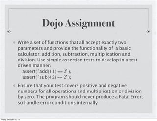 Dojo Assignment
Write a set of functions that all accept exactly two
parameters and provide the functionality of a basic
calculator: addition, subtraction, multiplication and
division. Use simple assertion tests to develop in a test
driven manner:
assert( 'add(1,1) == 2' );
assert( 'sub(4,2) == 2' );
Ensure that your test covers positive and negative
numbers for all operations and multiplication or division
by zero. The program should never produce a Fatal Error,
so handle error conditions internally

Friday, October 18, 13

 