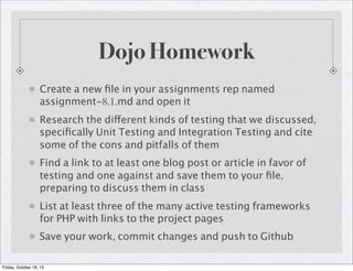 Dojo Homework
Create a new ﬁle in your assignments rep named
assignment-8.1.md and open it
Research the different kinds of testing that we discussed,
speciﬁcally Unit Testing and Integration Testing and cite
some of the cons and pitfalls of them
Find a link to at least one blog post or article in favor of
testing and one against and save them to your ﬁle,
preparing to discuss them in class
List at least three of the many active testing frameworks
for PHP with links to the project pages
Save your work, commit changes and push to Github
Friday, October 18, 13

 