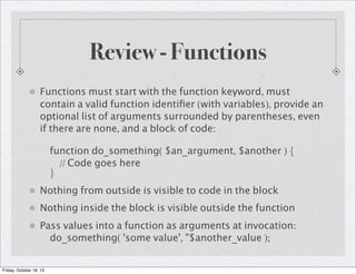 Review - Functions
Functions must start with the function keyword, must
contain a valid function identiﬁer (with variables), provide an
optional list of arguments surrounded by parentheses, even
if there are none, and a block of code:
function do_something( $an_argument, $another ) {
// Code goes here
}
Nothing from outside is visible to code in the block
Nothing inside the block is visible outside the function
Pass values into a function as arguments at invocation:
do_something( 'some value', "$another_value );
Friday, October 18, 13

 