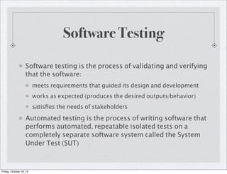 Software Testing
Software testing is the process of validating and verifying
that the software:
meets requirements that guided its design and development
works as expected (produces the desired outputs/behavior)
satisﬁes the needs of stakeholders

Automated testing is the process of writing software that
performs automated, repeatable isolated tests on a
completely separate software system called the System
Under Test (SUT)

Friday, October 18, 13

 