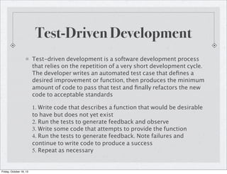 Test-Driven Development
Test-driven development is a software development process
that relies on the repetition of a very short development cycle.
The developer writes an automated test case that deﬁnes a
desired improvement or function, then produces the minimum
amount of code to pass that test and ﬁnally refactors the new
code to acceptable standards
1. Write code that describes a function that would be desirable
to have but does not yet exist
2. Run the tests to generate feedback and observe
3. Write some code that attempts to provide the function
4. Run the tests to generate feedback. Note failures and
continue to write code to produce a success
5. Repeat as necessary

Friday, October 18, 13

 