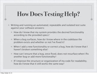 How Does Testing Help?
Writing and running an automated, repeatable and isolated test suite
against your software answers:
How do I know that my system provides the desired functionality
according to the provided specs?
When a bug surfaces, how do I know where in the codebase the
problem exists and whether or not I've ﬁxed it?
When I add a new functionality or correct a bug, how do I know that I
haven't broken something else?
How can I ensure that a bug, once ﬁxed, does not resurface when I ﬁx
another bug or add more functionality?
If I improve the structure or organization of my code for readability,
how do I know that it still works the same way?

Friday, October 18, 13

 