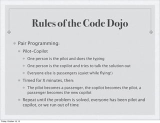 Rules of the Code Dojo
Pair Programming:
Pilot-Copilot
One person is the pilot and does the typing
One person is the copilot and tries to talk the solution out
Everyone else is passengers (quiet while ﬂying!)

Timed for X minutes, then:
The pilot becomes a passenger, the copilot becomes the pilot, a
passenger becomes the new copilot

Repeat until the problem is solved, everyone has been pilot and
copilot, or we run out of time

Friday, October 18, 13

 