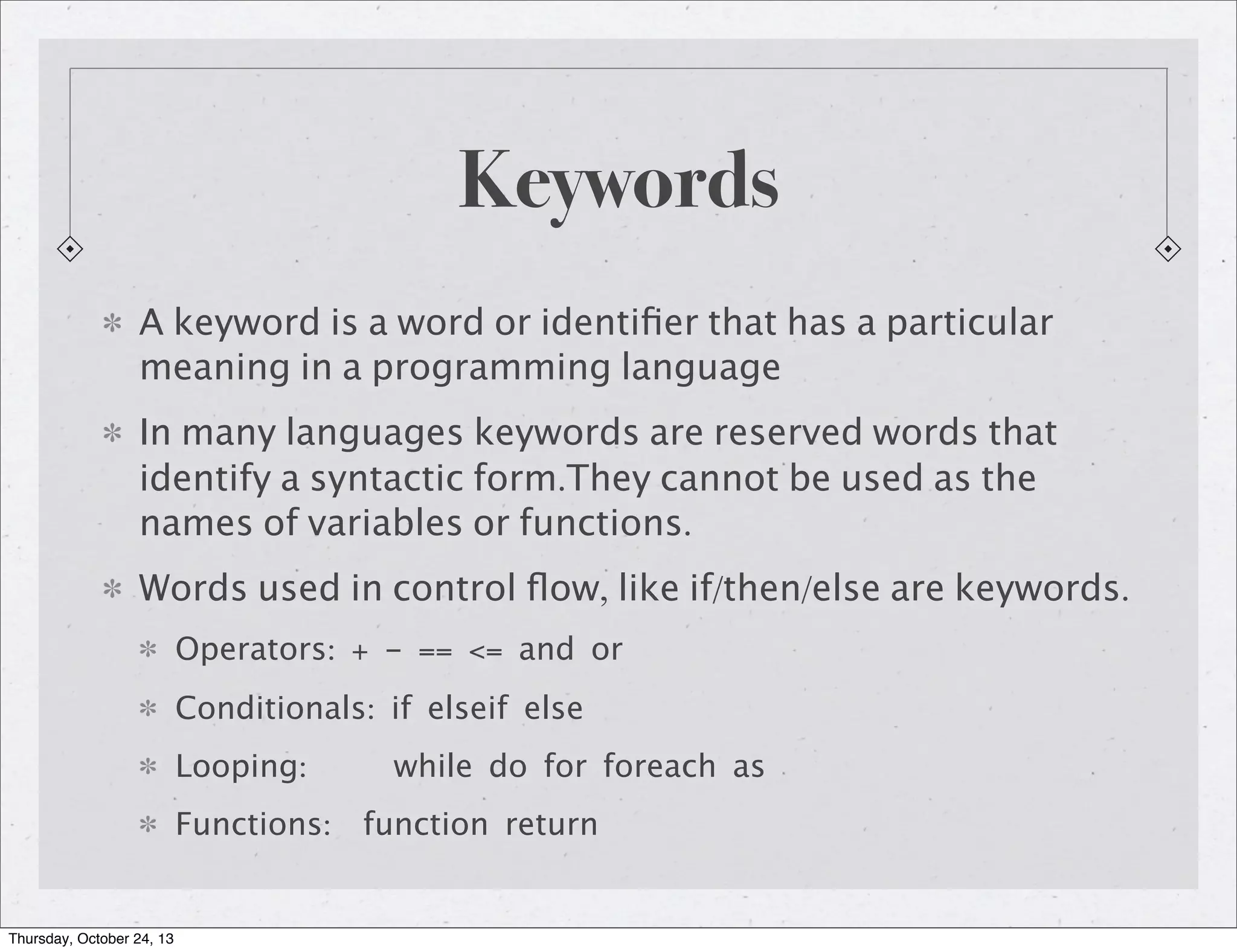 Keywords
A keyword is a word or identiﬁer that has a particular
meaning in a programming language
In many languages keywords are reserved words that
identify a syntactic form.They cannot be used as the
names of variables or functions.
Words used in control ﬂow, like if/then/else are keywords.
Operators: + - == <= and or
Conditionals: if elseif else
Looping:

while do for foreach as

Functions: function return

Thursday, October 24, 13

 