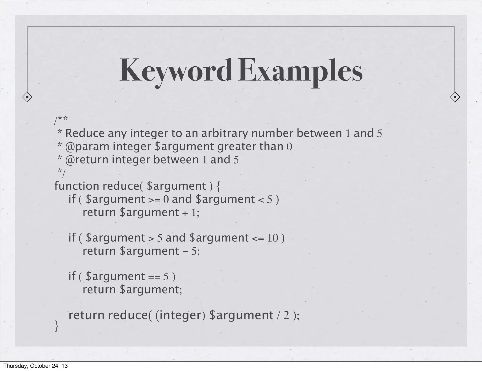 Keyword Examples
/**
* Reduce any integer to an arbitrary number between 1 and 5
* @param integer $argument greater than 0
* @return integer between 1 and 5
*/
function reduce( $argument ) {
if ( $argument >= 0 and $argument < 5 )
return $argument + 1;
if ( $argument > 5 and $argument <= 10 )
return $argument - 5;
if ( $argument == 5 )
return $argument;
}

Thursday, October 24, 13

return reduce( (integer) $argument / 2 );

 