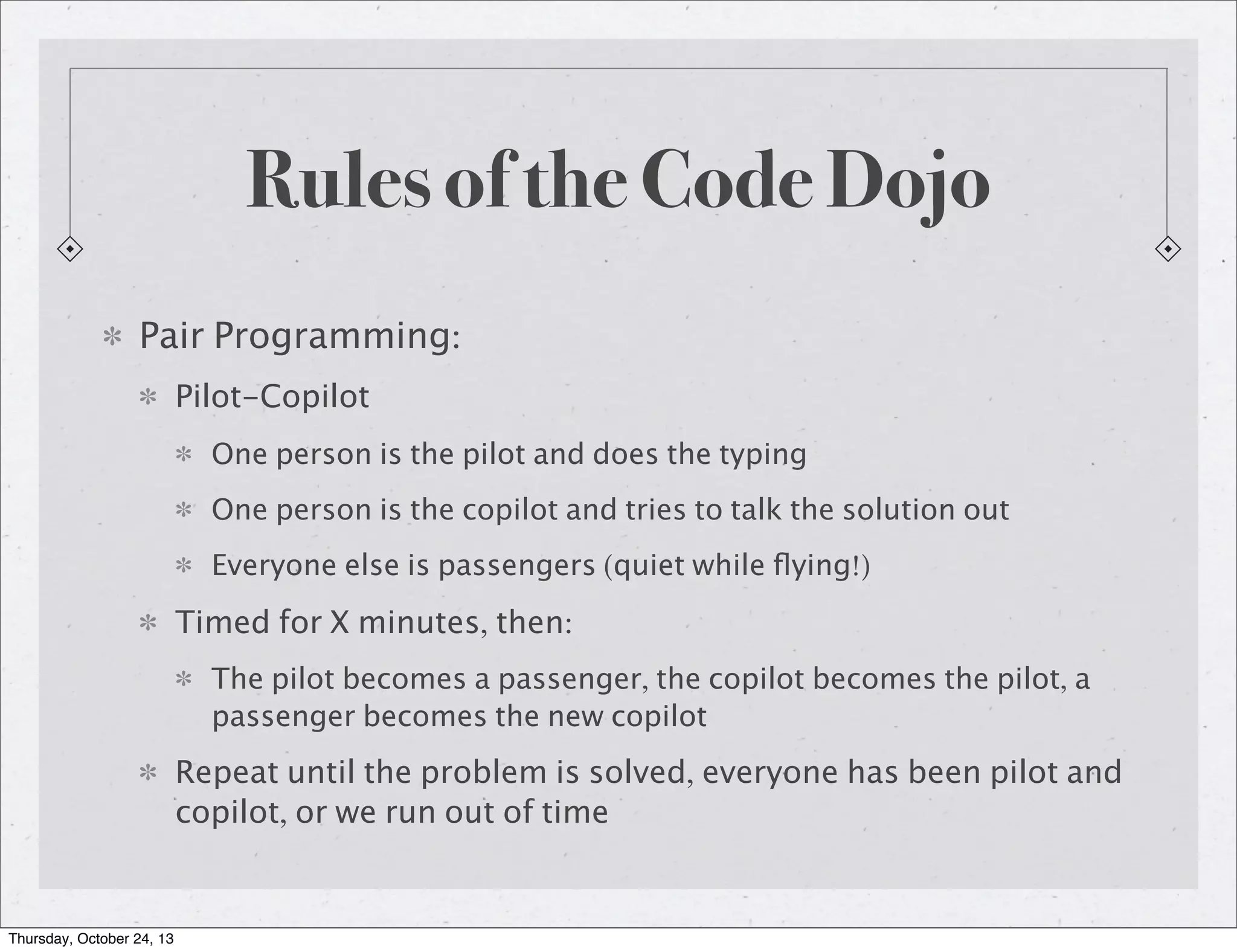Rules of the Code Dojo
Pair Programming:
Pilot-Copilot
One person is the pilot and does the typing
One person is the copilot and tries to talk the solution out
Everyone else is passengers (quiet while ﬂying!)

Timed for X minutes, then:
The pilot becomes a passenger, the copilot becomes the pilot, a
passenger becomes the new copilot

Repeat until the problem is solved, everyone has been pilot and
copilot, or we run out of time

Thursday, October 24, 13

 