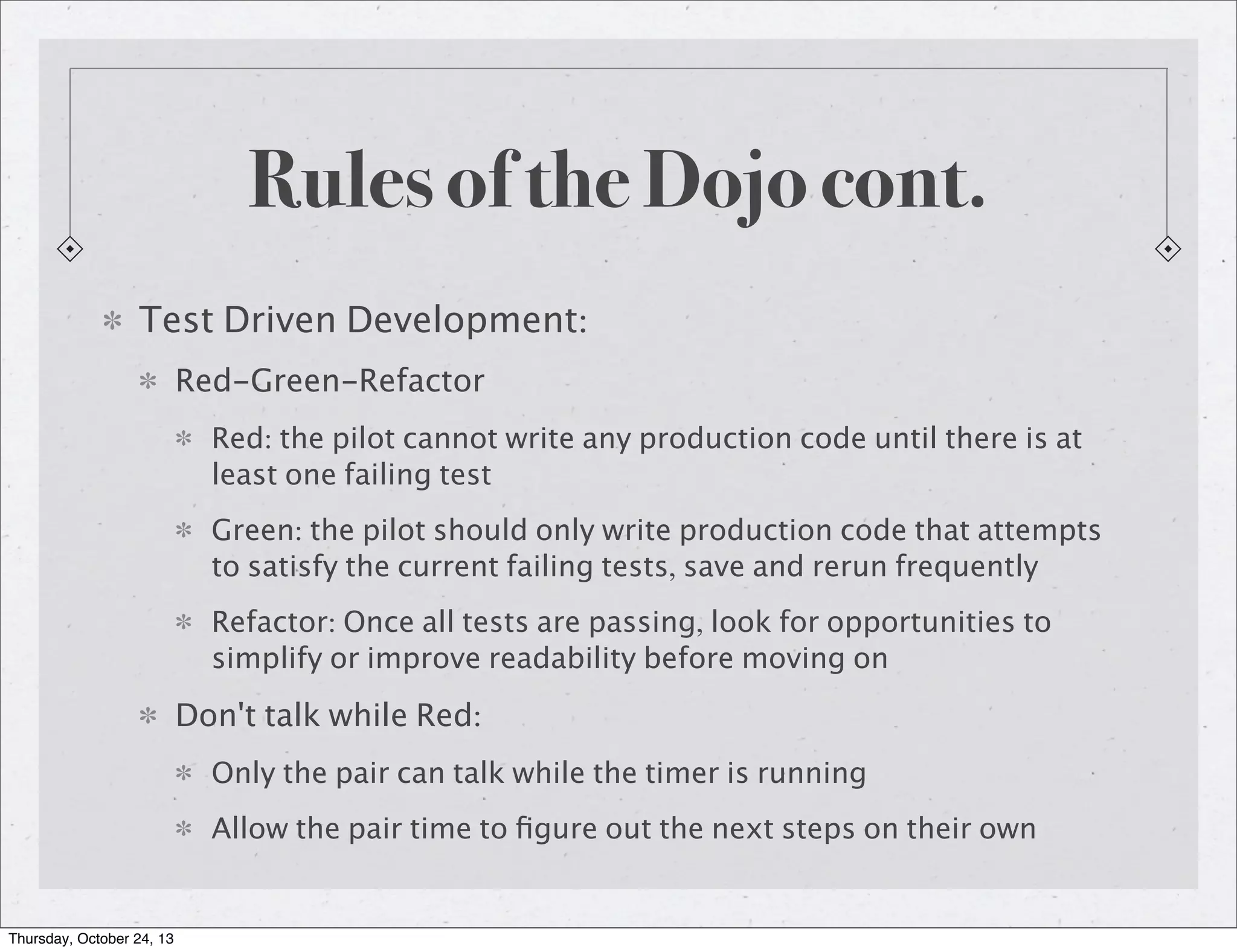 Rules of the Dojo cont.
Test Driven Development:
Red-Green-Refactor
Red: the pilot cannot write any production code until there is at
least one failing test
Green: the pilot should only write production code that attempts
to satisfy the current failing tests, save and rerun frequently
Refactor: Once all tests are passing, look for opportunities to
simplify or improve readability before moving on

Don't talk while Red:
Only the pair can talk while the timer is running
Allow the pair time to ﬁgure out the next steps on their own

Thursday, October 24, 13

 
