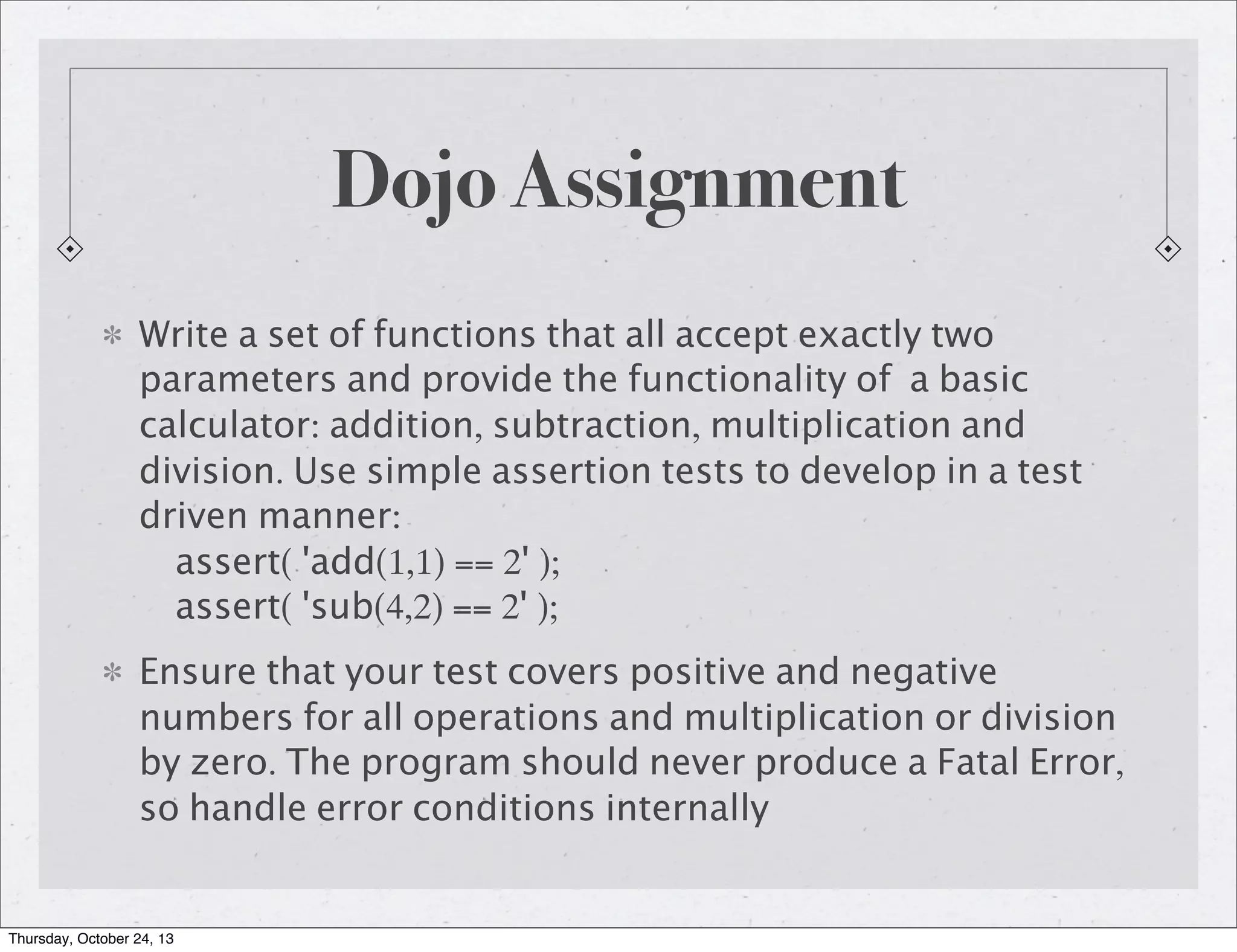 Dojo Assignment
Write a set of functions that all accept exactly two
parameters and provide the functionality of a basic
calculator: addition, subtraction, multiplication and
division. Use simple assertion tests to develop in a test
driven manner:
assert( 'add(1,1) == 2' );
assert( 'sub(4,2) == 2' );
Ensure that your test covers positive and negative
numbers for all operations and multiplication or division
by zero. The program should never produce a Fatal Error,
so handle error conditions internally

Thursday, October 24, 13

 