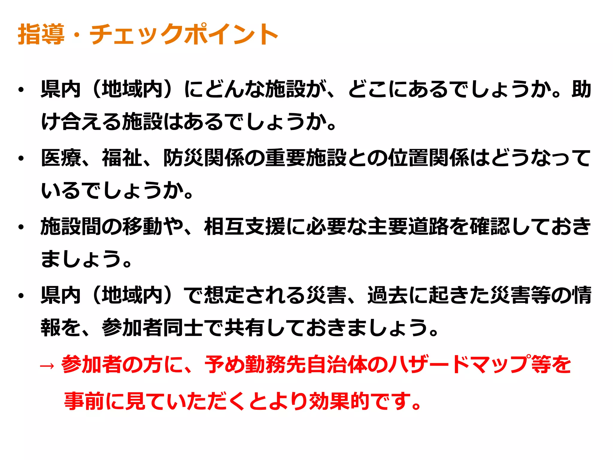 指導・チェックポイント
• 県内（地域内）にどんな施設が、どこにあるでしょうか。助
け合える施設はあるでしょうか。
• 医療、福祉、防災関係の重要施設との位置関係はどうなって
いるでしょうか。
• 施設間の移動や、相互支援に必要な主要道路を確認しておき
ましょう。
• 県内（地域内）で想定される災害、過去に起きた災害等の情
報を、参加者同士で共有しておきましょう。
→ 参加者の方に、予め勤務先自治体のハザードマップ等を
事前に見ていただくとより効果的です。
 