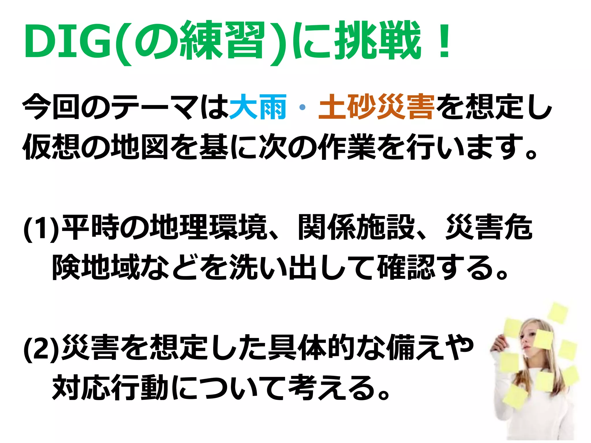 26
DIG(の練習)に挑戦！
今回のテーマは大雨・土砂災害を想定し
仮想の地図を基に次の作業を行います。
(1)平時の地理環境、関係施設、災害危
険地域などを洗い出して確認する。
(2)災害を想定した具体的な備えや
対応行動について考える。
 