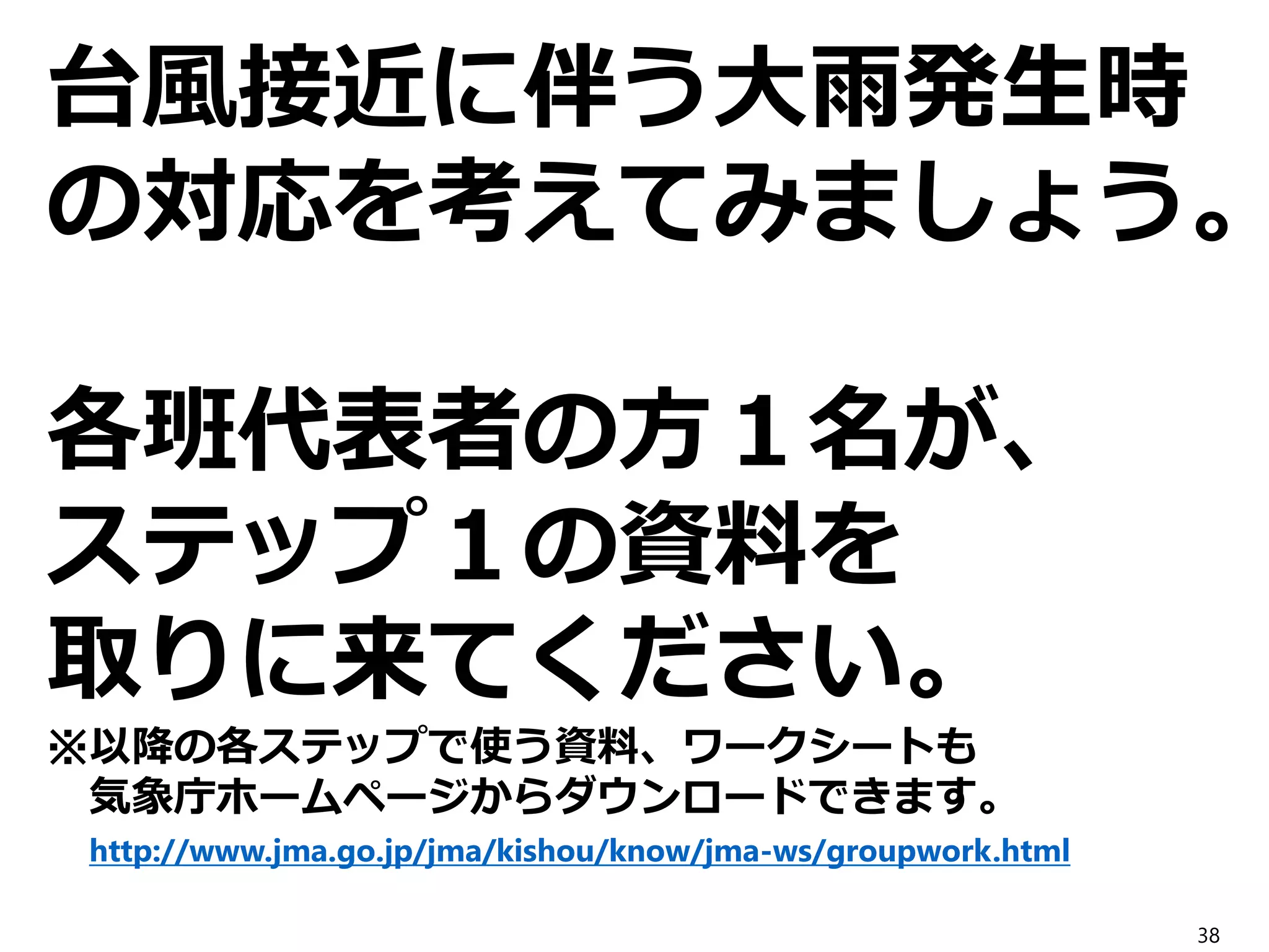 台風接近に伴う大雨発生時
の対応を考えてみましょう。
各班代表者の方１名が、
ステップ１の資料を
取りに来てください。
※以降の各ステップで使う資料、ワークシートも
気象庁ホームページからダウンロードできます。
http://www.jma.go.jp/jma/kishou/know/jma-ws/groupwork.html
38
 