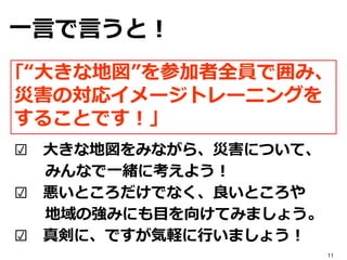 ☑ 大きな地図をみながら、災害について、
みんなで一緒に考えよう！
☑ 悪いところだけでなく、良いところや
地域の強みにも目を向けてみましょう。
☑ 真剣に、ですが気軽に行いましょう！
｢“大きな地図”を参加者全員で囲み、
災害の対応イメージトレーニングを
することです！」
一言で言うと！
11
 