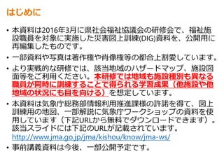 はじめに
• 本資料は2016年3月に県社会福祉協議会の研修会で、福祉施
設職員を対象に実施した災害図上訓練(DIG)資料を、公開用に
再編集したものです。
• 一部資料や写真は著作権や肖像権等の都合上割愛しています。
• より実戦的な研修では、該当地域のハザードマップ、施設図
面等をご利用ください。本研修では地域も施設種別も異なる
職員が同時に訓練することで得られる学習成果（他施設や他
地域の状況にも目を向ける）を想定しています。
• 本資料は気象庁総務部情報利用推進課様の許諾を得て、図上
訓練用の地図、一部解説に気象庁ワークショップの資料を使
用しています（下記URLから無料でダウンロードできます）。
該当スライドには下記のURLが記載されています。
http://www.jma.go.jp/jma/kishou/know/jma-ws/
• 事前講義資料は今後、一部公開予定です。
 