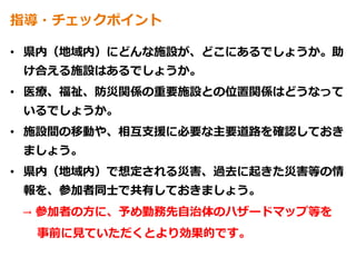 指導・チェックポイント
• 県内（地域内）にどんな施設が、どこにあるでしょうか。助
け合える施設はあるでしょうか。
• 医療、福祉、防災関係の重要施設との位置関係はどうなって
いるでしょうか。
• 施設間の移動や、相互支援に必要な主要道路を確認しておき
ましょう。
• 県内（地域内）で想定される災害、過去に起きた災害等の情
報を、参加者同士で共有しておきましょう。
→ 参加者の方に、予め勤務先自治体のハザードマップ等を
事前に見ていただくとより効果的です。
 