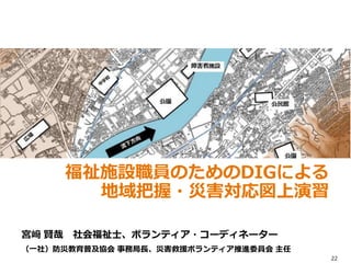 宮﨑 賢哉 社会福祉士、ボランティア・コーディネーター
（一社）防災教育普及協会 事務局長、災害救援ボランティア推進委員会 主任
福祉施設職員のためのDIGによる
地域把握・災害対応図上演習
22
 