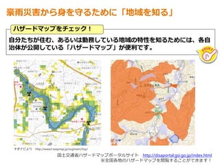 自分たちが住む、あるいは勤務している地域の特性を知るためには、各自
治体が公開している「ハザードマップ」が便利です。
ハザードマップをチェック！
豪雨災害から身を守るために「地域を知る」
国土交通省ハザードマップポータルサイト http://disaportal.gsi.go.jp/index.html
※全国各地のハザードマップを閲覧することができます！
すぎナビより http://www2.wagmap.jp/suginami/top/
 