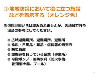 31
②地域防災において役に立つ施設
などを表示する【オレンジ色】
※仮想地図からは読み取れませんが、各地域で行う
場合の参考にしてください。
◍ 広域避難場所、避難場所、避難所
◍ 食料・日用品・薬品・燃料等の販売店
◍ 防災倉庫
◍ 重機等を持っている企業（事業所）
◍ 可搬ポンプ・消防水利（防火水槽、
街頭消火器、プール）
 