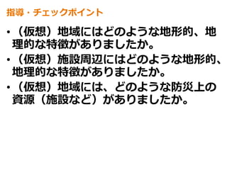 指導・チェックポイント
•（仮想）地域にはどのような地形的、地
理的な特徴がありましたか。
•（仮想）施設周辺にはどのような地形的、
地理的な特徴がありましたか。
•（仮想）地域には、どのような防災上の
資源（施設など）がありましたか。
 