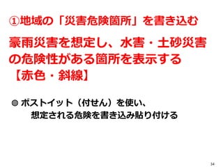 34
①地域の「災害危険箇所」を書き込む
豪雨災害を想定し、水害・土砂災害
の危険性がある箇所を表示する
【赤色・斜線】
◍ ポストイット（付せん）を使い、
想定される危険を書き込み貼り付ける
 