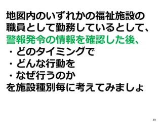 地図内のいずれかの福祉施設の
職員として勤務しているとして、
警報発令の情報を確認した後、
・どのタイミングで
・どんな行動を
・なぜ行うのか
を施設種別毎に考えてみましょ
49
 
