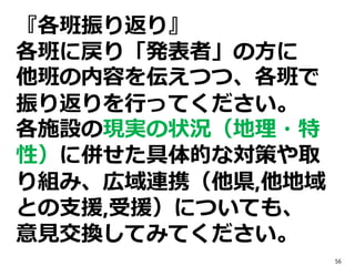 『各班振り返り』
各班に戻り「発表者」の方に
他班の内容を伝えつつ、各班で
振り返りを行ってください。
各施設の現実の状況（地理・特
性）に併せた具体的な対策や取
り組み、広域連携（他県,他地域
との支援,受援）についても、
意見交換してみてください。
56
 