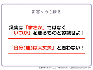 災害は「まさか」ではなく
「いつか」起きるものと認識せよ！
「自分(達)は大丈夫」と思わない！
気象庁ホームページより http://www.jma.go.jp/jma/kishou/know/jma-ws/
 